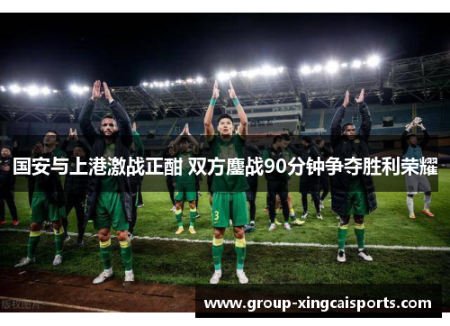 国安与上港激战正酣 双方鏖战90分钟争夺胜利荣耀